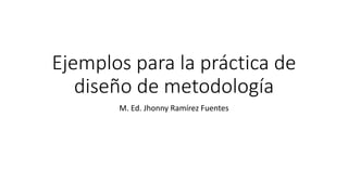 Ejemplos para la práctica de
diseño de metodología
M. Ed. Jhonny Ramírez Fuentes
 