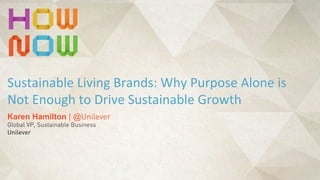 Karen Hamilton | @Unilever
Global VP, Sustainable Business
Unilever
Sustainable	
  Living	
  Brands:	
  Why	
  Purpose	
  Alone	
  is	
  
Not	
  Enough	
  to	
  Drive	
  Sustainable	
  Growth
 