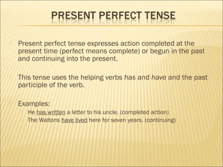  Present perfect tense expresses action completed at the
present time (perfect means complete) or begun in the past
and continuing into the present.
 This tense uses the helping verbs has and have and the past
participle of the verb.
 Examples:
 He has written a letter to his uncle. (completed action)
 The Waltons have lived here for seven years. (continuing)
 