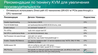 Рекомендация Детали / Команды Подсистема
Disable Hyperthreading Can be done in BIOS CPU
Find I/O NUMA Node cat /sys/bus/pci/devices/0000:06:00.0/numa_node
Enable isolcpus run command “numactl -H” CPU
Pin vCPUs ‘sudo virsh vcpupin test 0 6’ CPU
Set CPU in performance Mode run /etc/init.d/ondemand stop. CPU
Set Processor into pass-through virsh edit <vm name>
add this line <cpu mode='host-passthrough' />
CPU
Enable / Disable IRQ Balance run “service irqbalance start” & “service irqbalance stop” NOTE: ONLY IF IRQ
PINNING IS DONE!
CPU
NUMA-aware VM edit vm config by virsh edit <VM name>.
<vcpu placement='static' cpuset='8-15'>1</vcpu>
CPU
IRQ Pinning find specific nic interrupt number from /proc/interrupts. set affinity to other core
than pinned cpu than for CPU and vHost pinning
CPU
42
Рекомендации по тюнингу KVM для увеличения
производительности
•  Оптимально использовать Direct path I/O технологию (SR-IOV w/ PCIe pass-through) с
CPU тюнингом!
 