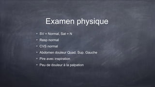 Examen physique
SV = Normal, Sat = N
Resp normal
CVS normal
Abdomen douleur Quad. Sup. Gauche
Pire avec inspiration
Peu de douleur à la palpation
 