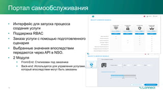 Портал самообслуживания
•  Интерфейс для запуска процесса
создания услуги
•  Поддержка RBAC
•  Заказа услуги с помощью подготовленного
сценария
•  Выбранные значения впоследствии
передаются через API в NSO.
•  2 Модуля
§  Front-End: Стилизован под заказчика
§  Back-end: Используется для управления услугами,
который впоследствии могут быть заказаны
16
 