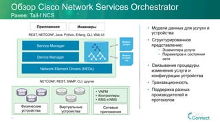 Обзор Cisco Network Services Orchestrator
Ранее: Tail-f NCS
Network Element Drivers (NEDs)
Service Manager
Device Manager
Физические
устройства
Виртуальные
устройства
•  VNFM
•  Контроллеры
•  EMS и NMS
Сетевые
приложения
Модель
услуги
Модель
устройс
тва
Приложения
REST, NETCONF, Java, Python, Erlang, CLI, Web UI
NETCONF, REST, SNMP, CLI, другие
Инженеры •  Модели данных для услуги и
устройства
•  Структурированное
представление:
•  Экземпляра услуги
•  Параметров и состояния
сети
•  Связывание процедуры
изменения услуги и
конфигурации устройства
•  Транзакционность
•  Поддержка разных
производителей и
протоколов
17
 