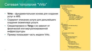 Сетевая топология “Virto”
•  Virto – фундаментальная основа для создания
услуг в vMS.
•  Содержит описание услуги для дальнейшего
создания экземпляра услуги.
•  Смоделировано в Yang и не зависит от
физической или виртуализированной
инфраструктуры
•  Пример показывает часть модели Virto.
31
termination-point inside;
termination-point outside;
function {
security {
policy ssl-vpn {
rule 10 {
match {
match-type any;
identity user@XYZ.com {
user-name user@XYZ.com;
user-password <removed>;
admin-state activated;
}
}
[...]
node wsa-01 {
capabilities [ vnf web-security ];
node-type {
cloudvpn-virto {
vWSA;
}
}
termination-point bridge;
function {
security {
policy filtering-enhanced {
default-action allow;
rule 10 {
match {
match-type any;
application adult {
url-category [ adult ];
}
application gambling {
url-category [ gambling ];
}
 