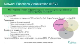 Network Functions Virtualization (NFV)
Инициатива NfV
§  Анонсирована на мероприятии “SDN and OpenFlow World Congress” в городе Darmstadt, в октябре 2012г
Предпосылки:
§  Развитие облачных технологий
§  Увеличение производительности x86
§  Стандартизация и повсеместное использование Ethernet
§  Технологии автоматизации предоставления услуг
Ожидания от внедрения
§  Уменьшение CAPEX и OPEX
§  Быстрое развертывание услуг
§  Гибкость в предоставлении услуг
Не является SDN, но может использовать технологии SDN– API, Контроллеры
5
Extract from ”Network Functions Virtualisation – Introductory White Paper
Традиционные
сети
SDN
NVF
NfV = Перевод сетевой инфраструктуры на виртуализированную серверную
инфраструктуру, обычно x86
 