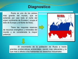 Diagnostico
Rusia es uno de los países
mas grande del mundo, que se
extiende por casi todo el norte del
súper continente de Eurasia ( ocupa el
este de Europa y el Norte de Asia).
Tiene las mayores reservas
de recursos energético y minerales del
mundo y es considerada la mayor
potencia.
El crecimiento de la población de Rusia a traído
grandes problemáticas ambientales, siendo mas relevantes y la
que mas a afecto a los habitantes los desechos Industriales
 