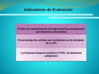El 20% de contaminación del lago Karachay es generado
por desechos industriales
El porcentaje de vertidos por accidentes es de alrededor
de un 5%
La Empresa Gazprom produce el 70% de desechos
peligrosos
Indicadores de Evaluación
 