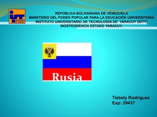 REPÚBLICA BOLIVARIANA DE VENEZUELA
MINISTERIO DEL PODER POPULAR PARA LA EDUCACIÓN UNIVERSITARIA
INSTITUTO UNIVERSITARIO DE TECNOLOGÍA DE YARACUY (IUTY)
INDEPENDENCIA ESTADO YARACUY.
Rusia
Tisbely Rodríguez
Exp: 29437
 