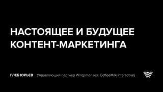 ГЛЕБ ЮРЬЕВ Управляющий партнер Wingsman (ex. CoffeeMilk Interactive)
НАСТОЯЩЕЕ И БУДУЩЕЕ
КОНТЕНТ-МАРКЕТИНГА
 