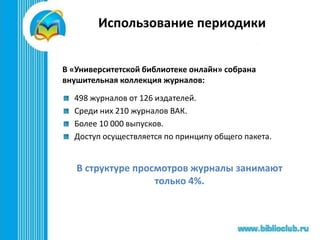 Использование периодики
В «Университетской библиотеке онлайн» собрана
внушительная коллекция журналов:
498 журналов от 126 издателей.
Среди них 210 журналов ВАК.
Более 10 000 выпусков.
Доступ осуществляется по принципу общего пакета.
В структуре просмотров журналы занимают
только 4%.
 