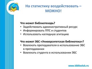На статистику воздействовать –
МОЖНО!
Что может библиотекарь?
• Задействовать административный ресурс
• Информировать ППС и студентов
• Использовать наглядную агитацию
Что может ЭБС «Университетская библиотека»?
• Вовлекать преподавателя в использование ЭБС
в преподавании
• Вовлекать студента в использовании ЭБС
 