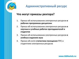 Административный ресурс
Что могут приказы ректора?
1. Приказ об использовании электронных ресурсов в
рабочих программах дисциплин
2. Приказ об использовании электронных ресурсов в
научных и учебных работах преподавателей и
студентов
3. Приказ об использовании электронных ресурсов в
учебных изданиях вуза
4. Приказ об учете статистики посещения ППС и
студентами электронных ресурсов
 