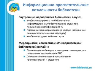 Информационно-просветительские
возможности библиотеки
Внутренние мероприятия библиотеки в вузе:
Учебные программы по библиотечно-
информационному обслуживанию студентов,
повышению квалификации ППС
Посещение и информирование кафедр (назначение
лично ответственных на кафедрах)
Учебно-методический совет вуза
Мероприятия, совместно с «Университетской
библиотекой онлайн»
Организация вебинаров и выездных семинаров для
повышения квалификации ППС
Совместные конкурсы и премирования
преподавателей и студентов
 