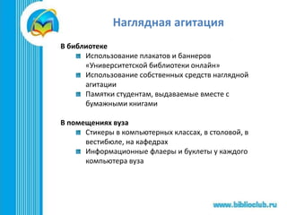 Наглядная агитация
В библиотеке
Использование плакатов и баннеров
«Университетской библиотеки онлайн»
Использование собственных средств наглядной
агитации
Памятки студентам, выдаваемые вместе с
бумажными книгами
В помещениях вуза
Стикеры в компьютерных классах, в столовой, в
вестибюле, на кафедрах
Информационные флаеры и буклеты у каждого
компьютера вуза
 