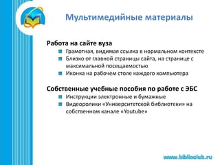 Мультимедийные материалы
Работа на сайте вуза
Грамотная, видимая ссылка в нормальном контексте
Близко от главной страницы сайта, на странице с
максимальной посещаемостью
Иконка на рабочем столе каждого компьютера
Собственные учебные пособия по работе с ЭБС
Инструкции электронные и бумажные
Видеоролики «Университетской библиотеки» на
собственном канале «Youtube»
 
