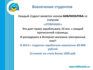 Вовлечение студентов
Каждый студент является членом БИБЛИОКЛУБА со
статусом
«ОТЛИЧНИК»
Это дает право зарабатывать 10 коп. с каждой
прочитанной страницы.
И расходовать в Интернет-магазине электронных
книг!
В 2014 г. студенты заработали совокупно: 80 000
рублей
13 имеют на счету более 1000 руб.
 