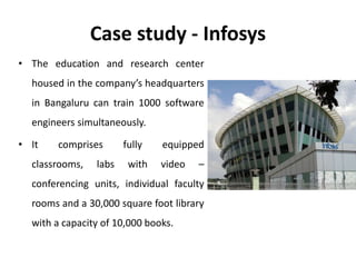 Case study - Infosys
• The education and research center
housed in the company’s headquarters
in Bangaluru can train 1000 software
engineers simultaneously.
• It comprises fully equipped
classrooms, labs with video –
conferencing units, individual faculty
rooms and a 30,000 square foot library
with a capacity of 10,000 books.
 
