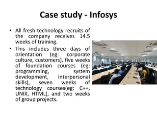 Case study - Infosys
• All fresh technology recruits of
the company receives 14.5
weeks of training.
• This includes three days of
orientation (eg: corporate
culture, customers), five weeks
of foundation courses (eg:
programming, system
development, interpersonal
skills), seven weeks of
technology courses(eg: C++,
UNIX, HTML), and two weeks
of group projects.
 