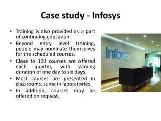 Case study - Infosys
• Training is also provided as a part
of continuing education.
• Beyond entry level training,
people may nominate themselves
for the scheduled courses.
• Close to 100 courses are offered
each quarter, with varying
duration of one day to six days.
• Most courses are presented in
classrooms, some in laboratories.
• In addition, courses may be
offered on request.
 