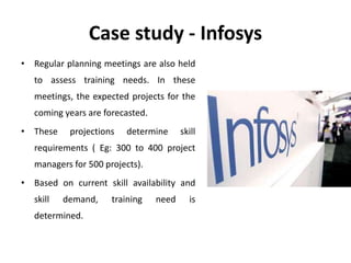 Case study - Infosys
• Regular planning meetings are also held
to assess training needs. In these
meetings, the expected projects for the
coming years are forecasted.
• These projections determine skill
requirements ( Eg: 300 to 400 project
managers for 500 projects).
• Based on current skill availability and
skill demand, training need is
determined.
 