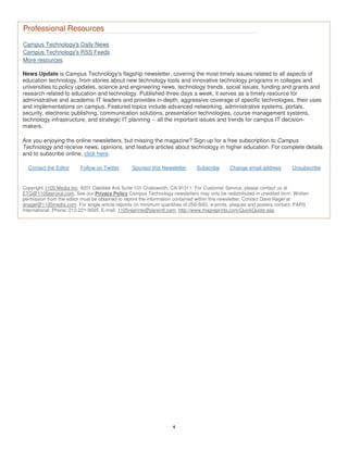 4
Professional Resources
Campus Technology's Daily News
Campus Technology's RSS Feeds
More resources
News Update is Campus Technology's flagship newsletter, covering the most timely issues related to all aspects of
education technology, from stories about new technology tools and innovative technology programs in colleges and
universities to policy updates, science and engineering news, technology trends, social issues, funding and grants and
research related to education and technology. Published three days a week, it serves as a timely resource for
administrative and academic IT leaders and provides in-depth, aggressive coverage of specific technologies, their uses
and implementations on campus. Featured topics include advanced networking, administrative systems, portals,
security, electronic publishing, communication solutions, presentation technologies, course management systems,
technology infrastructure, and strategic IT planning -- all the important issues and trends for campus IT decision-
makers.
Are you enjoying the online newsletters, but missing the magazine? Sign up for a free subscription to Campus
Technology and receive news, opinions, and feature articles about technology in higher education. For complete details
and to subscribe online, click here.
Contact the Editor Follow on Twitter Sponsor this Newsletter Subscribe Change email address Unsubscribe
Copyright 1105 Media Inc. 9201 Oakdale Ave Suite 101 Chatsworth, CA 91311. For Customer Service, please contact us at
ETG@1105service.com. See our Privacy Policy Campus Technology newsletters may only be redistributed in unedited form. Written
permission from the editor must be obtained to reprint the information contained within this newsletter. Contact Dave Nagel at
dnagel@1105media.com. For single article reprints (in minimum quantities of 250-500), e-prints, plaques and posters contact: PARS
International, Phone: 212-221-9595, E-mail: 1105reprints@parsintl.com, http://www.magreprints.com/QuickQuote.asp
 