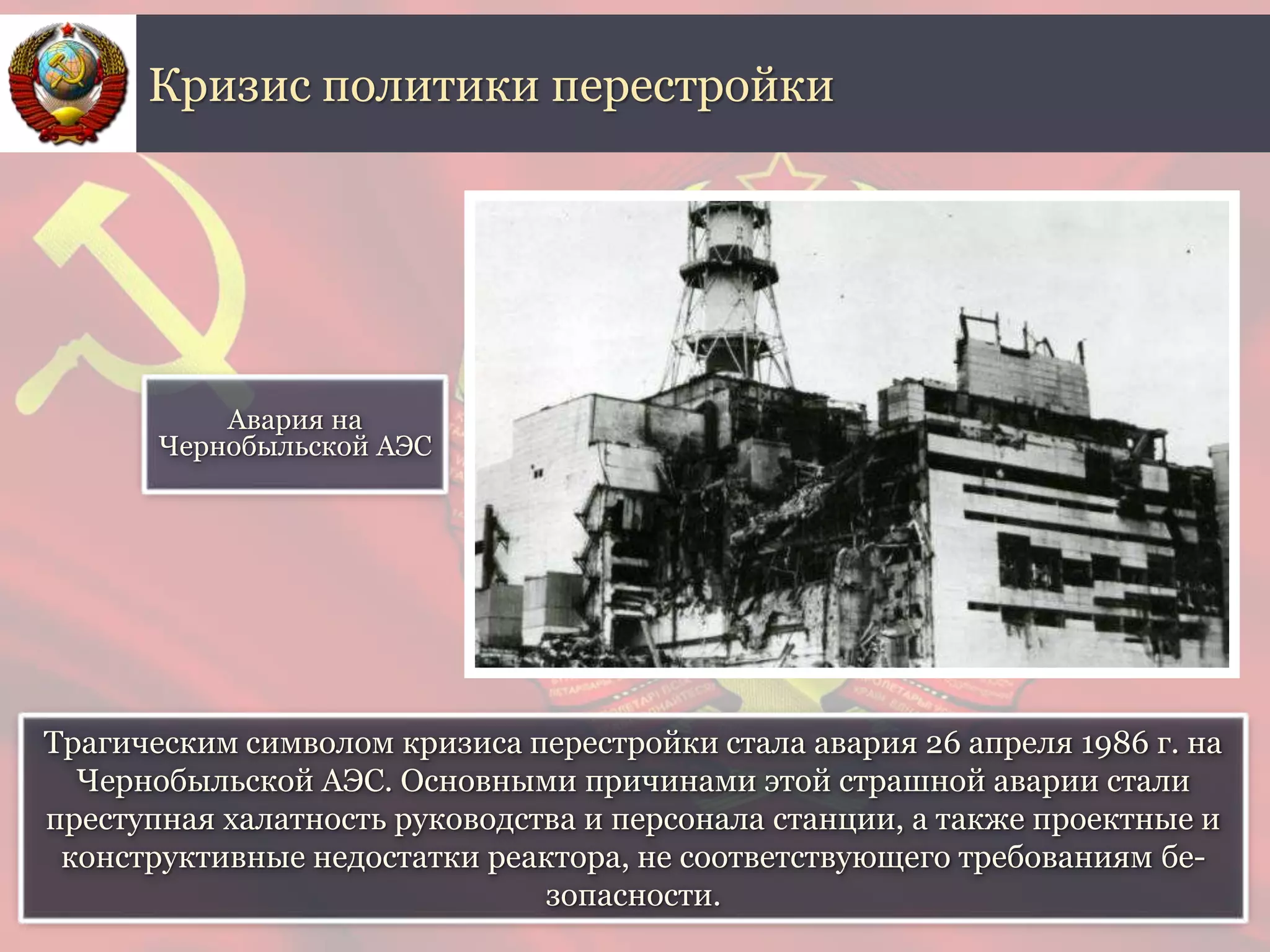 Трагическим символом кризиса перестройки стала авария 26 апреля 1986 г. на
Чернобыльской АЭС. Основными причинами этой страшной аварии стали
преступная халатность руководства и персонала станции, а также проектные и
конструктивные недостатки реактора, не соответствующего требованиям бе-
зопасности.
Кризис политики перестройки
Авария на
Чернобыльской АЭС
 