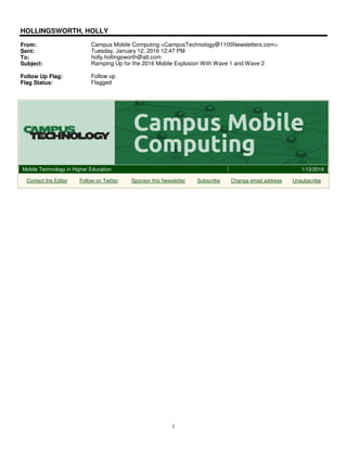 1
HOLLINGSWORTH, HOLLY
From: Campus Mobile Computing <CampusTechnology@1105Newsletters.com>
Sent: Tuesday, January 12, 2016 12:47 PM
To: holly.hollingsworth@att.com
Subject: Ramping Up for the 2016 Mobile Explosion With Wave 1 and Wave 2
Follow Up Flag: Follow up
Flag Status: Flagged
Mobile Technology in Higher Education 1/12/2016
Contact the Editor Follow on Twitter Sponsor this Newsletter Subscribe Change email address Unsubscribe
 