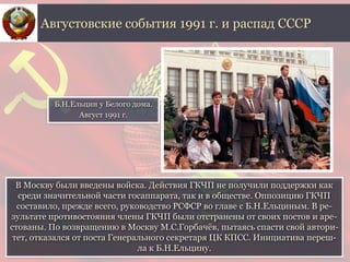 В Москву были введены войска. Действия ГКЧП не получили поддержки как
среди значительной части госаппарата, так и в обществе. Оппозицию ГКЧП
составило, прежде всего, руководство РСФСР во главе с Б.Н.Ельциным. В ре-
зультате противостояния члены ГКЧП были отстранены от своих постов и аре-
стованы. По возвращению в Москву М.С.Горбачёв, пытаясь спасти свой автори-
тет, отказался от поста Генерального секретаря ЦК КПСС. Инициатива переш-
ла к Б.Н.Ельцину.
Августовские события 1991 г. и распад СССР
Б.Н.Ельцин у Белого дома.
Август 1991 г.
 