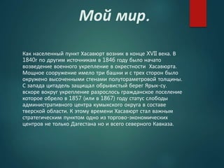 Мой мир.
Как населенный пункт Хасавюрт возник в конце XVII века. В
1840г по другим источникам в 1846 году было начато
возведение военного укрепление в окрестности Хасавюрта.
Мощное сооружение имело три башни и с трех сторон было
окружено высоченными стенами полутораметровой толщины.
С запада цитадель защищал обрывистый берег Ярык-су.
вскоре вокруг укрепление разрослось гражданское поселение
которое обрело в 1857 (или в 1867) году статус слободы
административного центра кумыкского округа в составе
тверской области. К этому времени Хасавюрт стал важным
стратегическим пунктом одно из торгово-экономических
центров не только Дагестана но и всего северного Кавказа.
 
