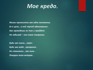 Мое кредо.
Жизнь пронесется как одно мгновенье.
Ее в цени , в ней черпай вдохновенья .
Как проведешь ее так и пройдет.
Не забывай – оно твое творенье.
Будь как огонь , горяч .
Будь как вода , прозрачен .
Не становись , как пиль .
Покорен всем ветрам .
 