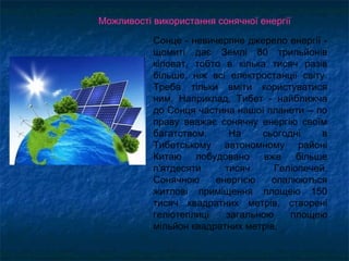 Сонце - невичерпне джерело енергії -
щомиті дає Землі 80 трильйонів
кіловат, тобто в кілька тисяч разів
більше, ніж всі електростанції світу.
Треба тільки вміти користуватися
ним. Наприклад, Тибет - найближча
до Сонця частина нашої планети -- по
праву вважає сонячну енергію своїм
багатством. На сьогодні в
Тибетському автономному районі
Китаю побудовано вже більше
п'ятдесяти тисяч Геліопечей.
Сонячною енергією опалюються
житлові приміщення площею 150
тисяч квадратних метрів, створені
геліотеплиці загальною площею
мільйон квадратних метрів.
Можливості використання сонячної енергії
 