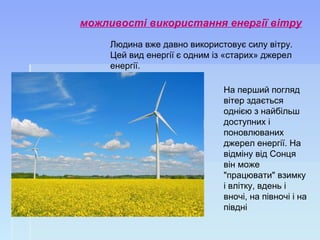 можливості використання енергії вітру
Людина вже давно використовує силу вітру.
Цей вид енергії є одним із «старих» джерел
енергії.
На перший погляд
вітер здається
однією з найбільш
доступних і
поновлюваних
джерел енергії. На
відміну від Сонця
він може
"працювати" взимку
і влітку, вдень і
вночі, на півночі і на
півдні
 