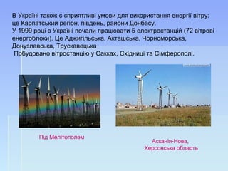 В Україні також є сприятливі умови для використання енергії вітру:
це Карпатський регіон, південь, райони Донбасу.
У 1999 році в Україні почали працювати 5 електростанцій (72 вітрові
енергоблоки). Це Аджигільська, Акташська, Чорноморська,
Донузлавська, Трускавецька
Побудовано вітростанцію у Сакках, Східниці та Сімферополі.
Під Мелітополем
Асканія-Нова,
Херсонська область
 