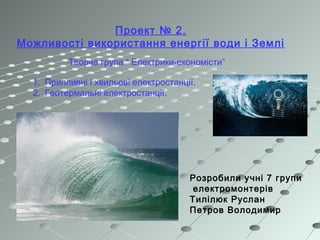 Проект № 2.
Можливості використання енергії води і Землі
Творча група “ Електрики-економісти”
1. Припливні і хвильові електростанції.
2. Геотермальні електростанції.
Розробили учні 7 групи
електромонтерів
Тилілюк Руслан
Петров Володимир
 