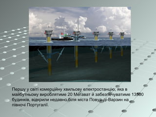 Першу у світі комерційну хвильову електростанцію, яка в
майбутньому вироблятиме 20 Мегават й забезпечуватиме 13500
будинків, відкрили недавно біля міста Повуа-ді-Варзин на
півночі Португалії.
 