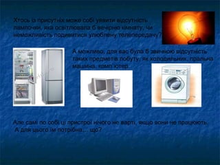 Хтось із присутніх може собі уявити відсутність
лампочки, яка освітлювала б вечірню кімнату, чи
неможливість подивитися улюблену телепередачу?
А можливо, для вас була б звичною відсутність
таких предметів побуту, як холодильник, пральна
машина, комп`ютер.
Але самі по собі ці пристрої нічого не варті, якщо вони не працюють.
А для цього їм потрібна… що?
 