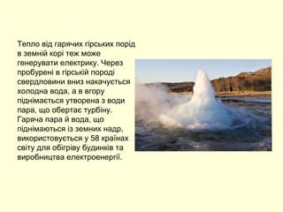 Тепло від гарячих гірських порід
в земній корі теж може
генерувати електрику. Через
пробурені в гірській породі
свердловини вниз накачується
холодна вода, а в вгору
піднімається утворена з води
пара, що обертає турбіну.
Гаряча пара й вода, що
піднімаються із земних надр,
використовується у 58 країнах
світу для обігріву будинків та
виробництва електроенергії.
 