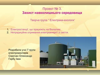 Проект № 3.
Захист навколишнього середовища
Творча група “ Електрики-екологи”
1. Електростанції, що працюють на біопаливі.
2. Нетрадиційне отримання електроенергії зі сміття.
Розробили учні 7 групи
електромонтерів
Сорочан Олександр
Гирбу Іван
 