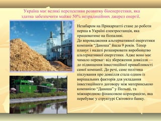 Україна має великі перспективи розвитку біоенергетики, яка
здатна забезпечити майже 50% нетрадиційних джерел енергії.
Незабаром на Прикарпатті стане до роботи
перша в Україні електростанція, яка
працюватиме на біопаливі.
До впровадження альтернативної енергетики
компанія “Даноша” йшла 9 років. Тепер
планує і надалі розширювати виробництво
альтернативної енергетики. Адже воно має
чимало переваг: від збереження довкілля —
до підвищення інвестиційної привабливості
самої компанії. До речі, саме політика
піклування про довкілля стала одним із
вирішальних факторів для укладання
інвестиційного договору між материнською
компанією “Даноша” у Польщі, та
міжнародною фінансовою корпорацією, яка
перебуває у структурі Світового банку.
 