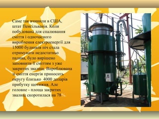 Саме так вчинили в США,
штат Пенсільванія. Коли
побудована для спалювання
сміття і одночасного
вироблення електроенергії для
15000 будинків піч стала
отримувати недостатньо
палива, було вирішено
заповнити її сміттям з уже
закритих звалищ. Вироблювана
зі сміття енергія приносить
округу близько 4000 доларів
прибутку щотижня. Але
головне - площа закритих
звалищ скоротилася на 78%.
 