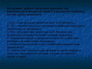 Ми можемо зробити загальний висновок про
виробництво електричної енергії й екологічні проблеми,
які при цьому виникають.
1. АЕС – електростанції екологічно чисті, але небезпечні.
2. ТЕС – електростанції, що спричиняють найбільше забруднення
навколишнього середовища.
3. ГЕС – електростанції екологічно чисті, безпечні, але
будівництво на рівнині пов`язане зі зміною ландшафту.
4. Нетрадиційні джерела одержання енергії часто негативно
впливають на навколишнє середовище.
5. Найбільш раціональний шлях – комбіноване використання
джерел енергії.
6. У виборі типу електростанцій необхідні як оцінка природних
умов, так і передбачення наслідків їх впливу на довкілля й
здоров`я людей.
 