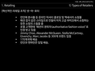 16장. 소매, 도매, 및 로지스틱스
[혁신적인 리테일 조직] 넷-어-포터
1. Retailing 1) Types of Retailers
 런던에 본사를 둔 온라인 럭셔리 클로딩 및 액세서리 쇼핑몰
 패션 잡지 같은 스타일으로 만들어 마치 고급 부띠끄에서 쇼핑하는
듯한 쇼핑의 스릴을 줌
 로열 고객한테 ‘패션의 권위자(authoritative fashion voice)’로
인정 받고 있음
 Jimmy Choo, Alexander McQueen, Stella McCartney,
Givenchy, Marc Jacobs 등 300개 브랜드 입점
 170개국에 배송
 런던과 맨하탄은 당일 배송.
 