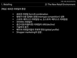 16장. 소매, 도매, 및 로지스틱스
[복습] 새로운 리테일러 환경
1. Retailing 2) The New Retail Environment
 새로운 리테일 form과 combination
 형태가 다른 업체와 경쟁(intertype competition) 심화
 스토어-베이스드 리테일링 vs. 논스토어-베이스드 리테일링
 자이언트 리테일러
 중간시장(미들마켓) 리테일러 쇠퇴(decline)
 기술투자 증가
 메이저 리테일러들의 국제적 면모(global profile)
 Shopper marketing의 성장 .
 