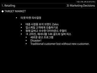 16장. 소매, 도매, 및 로지스틱스
◆ TARGET MARKET
 타겟 마켓 의사결정
 대중 시장용 보석 브랜드 Zales
 업스케일 고객에게 진출하기로
 원래 값싸고 수수한 다이아몬드 주얼리
  고마진, 패셔너블 14K 골드와 실버 피스
 새로운 광고 프로그램
 Disaster!
 Traditional customer lost without new customer.
1. Retailing 3) Marketing Decisions
 