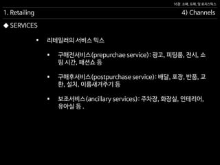 16장. 소매, 도매, 및 로지스틱스
◆ SERVICES
 리테일러의 서비스 믹스
 구매전서비스(prepurchae service): 광고, 피팅룸, 전시, 쇼
핑 시간, 패션쇼 등
 구매후서비스(postpurchase service): 배달, 포장, 반품, 교
환, 설치, 이름새겨주기 등
 보조서비스(ancillary services): 주차장, 화장실, 인테리어,
유아실 등 .
1. Retailing 4) Channels
 