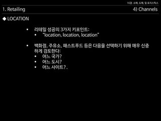 16장. 소매, 도매, 및 로지스틱스
◆ LOCATION
 리테일 성공의 3가지 키포인트:
 “location, location, location”
 백화점, 주유소, 패스트푸드 등은 다음을 선택하기 위해 매우 신중
하게 검토한다:
 어느 국가?
 어느 도시?
 어느 사이트?.
1. Retailing 4) Channels
 