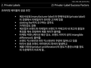 16장. 소매, 도매, 및 로지스틱스
프라이빗 레이블의 성공 요인
 제조사상표(manufacturer label)과 판매자상표(private label)
의 경쟁에서 리테일러가 유리한 고지에 있음
 slotting fee까지 요구하는 경우도
 가격민감도 강화
 제조업자 브랜드와 리테일러 브랜드가 카테고리 내 최고의 품질과
특징을 계속 모방하여 제품 차이가 줄어듦
 마케팅 커뮤니케이션 예산 감소. 브랜드 이미지 상의 intangible
difference도 줄어듦
 브랜드 익스텐션과 라인 익스텐션이 꾸준히 일어나고 있음
 따라서 종종 브랜드 아이덴티티 희석이 발생하고
 제품 다양성(product proliferation)의 정도가 혼란스러울 정도
의 수준에까지 이르게 됨 .
2. Private Labels 2) Private-Label Success Factors
 