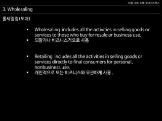 16장. 소매, 도매, 및 로지스틱스
홀세일링(도매)
 Wholesaling includes all the activities in selling goods or
services to those who buy for resale or business use.
 되팔거나 비즈니스적으로 사용
 Retailing includes all the activities in selling goods or
services directly to final consumers for personal,
nonbusiness use.
 개인적으로 또는 비즈니스와 무관하게 사용 .
3. Wholesaling
 