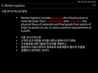 16장. 소매, 도매, 및 로지스틱스
시장 로지스틱스의 정의
 Market logistics includes planning the infrastructure to
meet demand, then implementing and controlling the
physical flows of materials and final goods from points of
origin to points of use, to meet customer requirements at
a profit.
 시장 로지스틱스란
 고객의 요구사항을 수익을 내면서 충족시키기 위해,
 수요충족을 위한 (물류)인프라를 계획하고,
 원점부터 사용시점까지 원재료와 최종제품의 물리적 흐름을
 실행하고 관리하는 것이다 .
4. Market Logistics 11
 