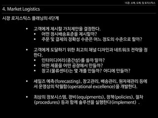 16장. 소매, 도매, 및 로지스틱스
시장 로지스틱스 플래닝의 4단계
 고객에게 제시할 가치제안을 결정한다.
 어떤 정시배송표준을 제시할까?
 주문 및 결제의 정확성 수준은 어느 정도의 수준으로 할까?
 고객에게 도달하기 위한 최고의 채널 디자인과 네트워크 전략을 정
한다.
 인터미디어리(중간상)를 쓸까 말까?
 어떤 제품을 어떤 공장에서 만들까?
 창고(물류센터)는 몇 개를 만들까? 어디에 만들까?
 세일즈 예측(forecasting), 창고관리, 배송관리, 원자재관리 등에
서 운영상의 탁월함(operational excellence)을 개발한다.
 최상의 정보시스템, 장비(equipments), 정책(policies), 절차
(procedures) 등과 함께 솔루션을 실행한다(implement) .
4. Market Logistics
 